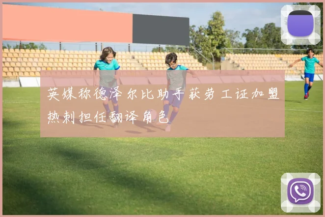 英媒称德泽尔比助手获劳工证加盟热刺担任翻译角色