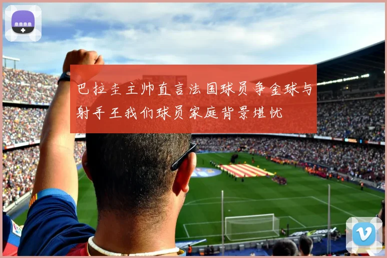 巴拉圭主帅直言法国球员争金球与射手王我们球员家庭背景堪忧