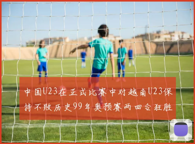 中国U23在正式比赛中对越南U23保持不败历史99年奥预赛两回合狂胜7-0