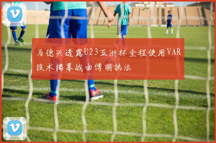 马德兴透露U23亚洲杯全程使用VAR技术揭幕战由傅明执法