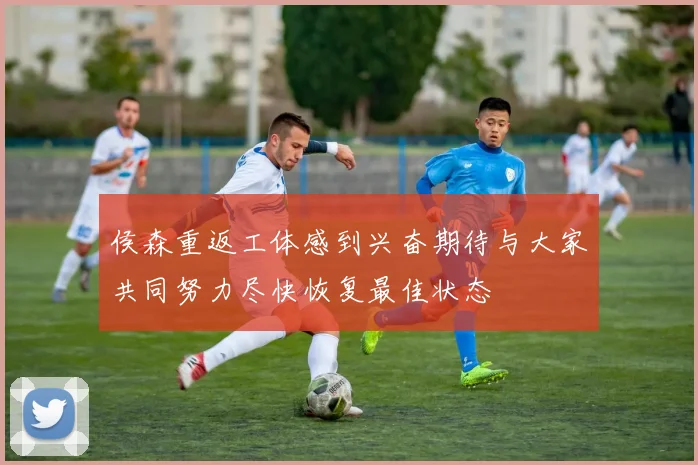 侯森重返工体感到兴奋期待与大家共同努力尽快恢复最佳状态