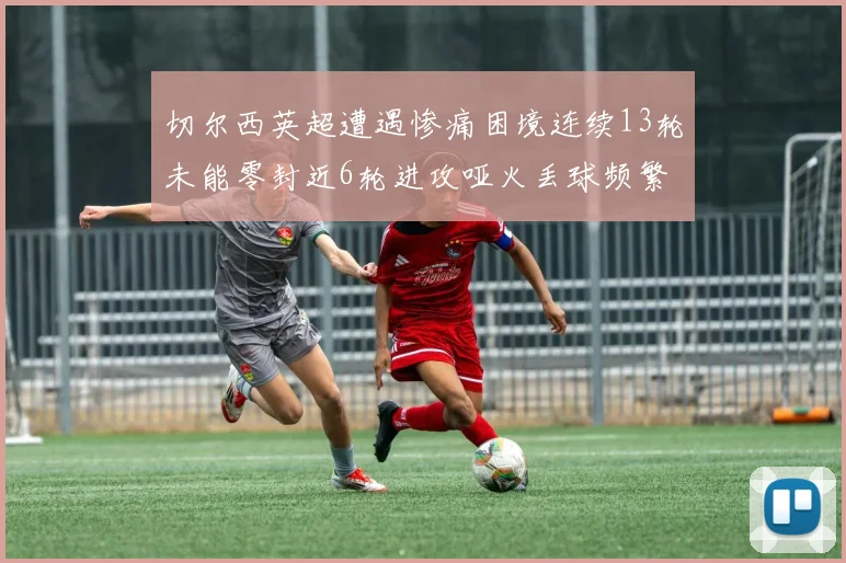 切尔西英超遭遇惨痛困境连续13轮未能零封近6轮进攻哑火丢球频繁