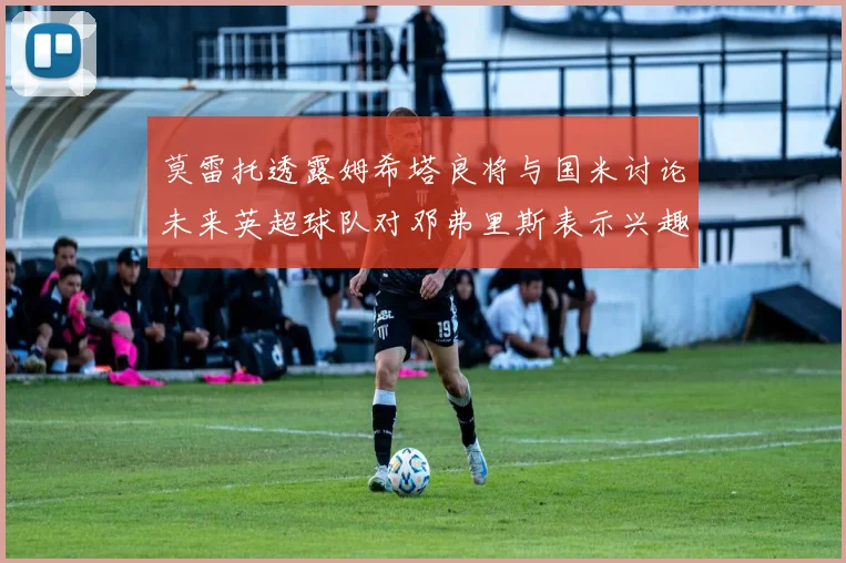 莫雷托透露姆希塔良将与国米讨论未来英超球队对邓弗里斯表示兴趣