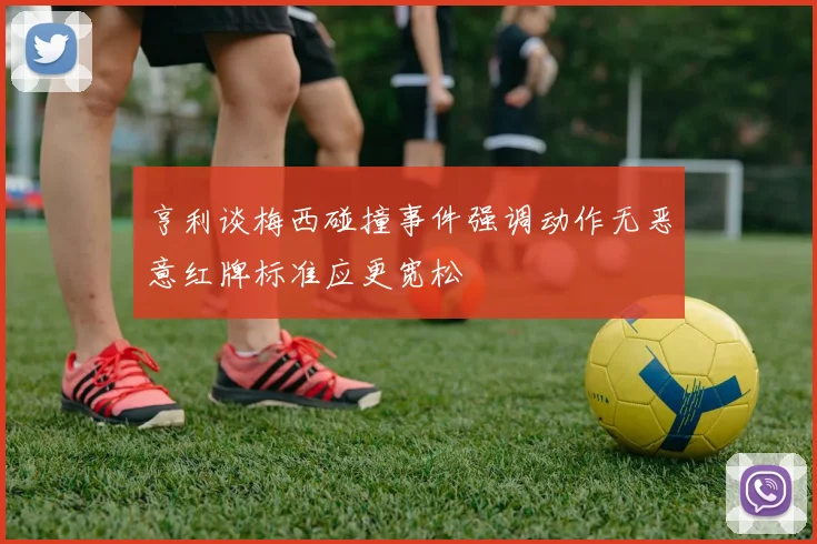 亨利谈梅西碰撞事件强调动作无恶意红牌标准应更宽松