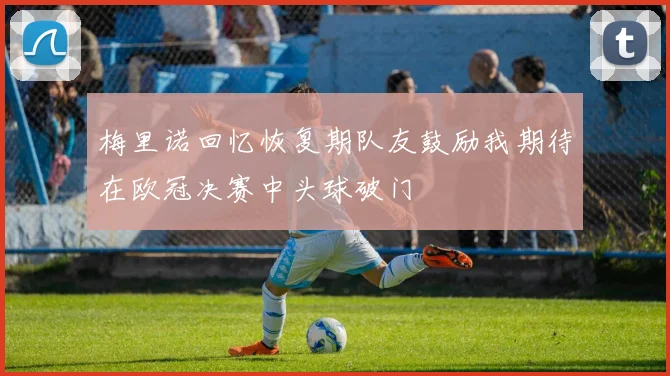 梅里诺回忆恢复期队友鼓励我期待在欧冠决赛中头球破门