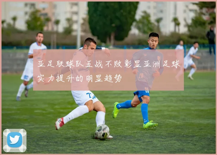 亚足联球队五战不败彰显亚洲足球实力提升的明显趋势