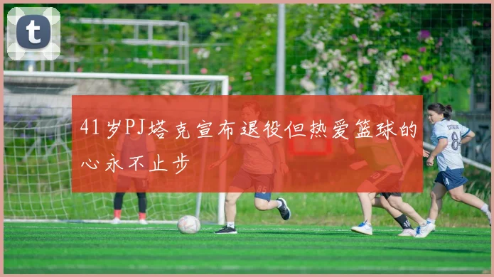 41岁PJ塔克宣布退役但热爱篮球的心永不止步