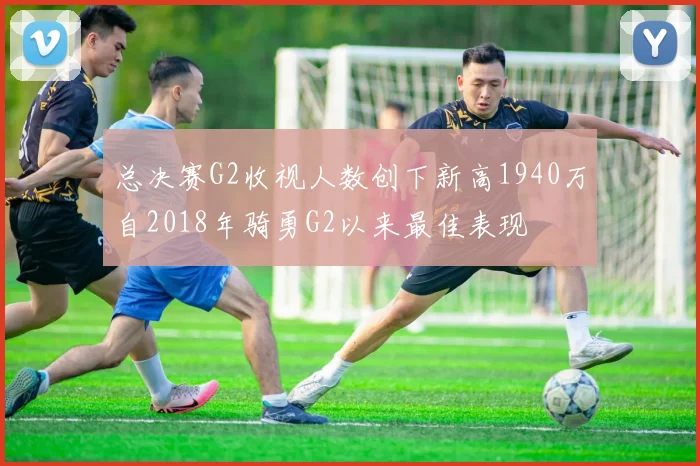 总决赛G2收视人数创下新高1940万自2018年骑勇G2以来最佳表现