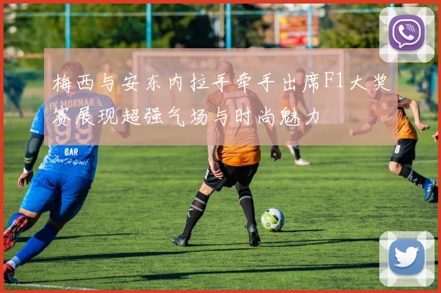 梅西与安东内拉手牵手出席F1大奖赛展现超强气场与时尚魅力