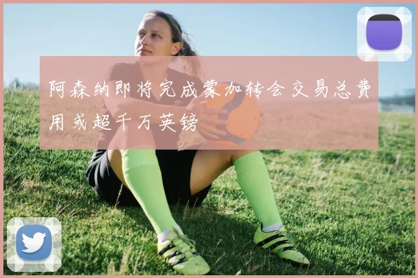 阿森纳即将完成蒙加转会交易总费用或超千万英镑
