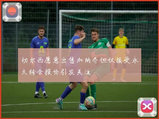切尔西愿意出售加纳乔但仅接受永久转会报价引发关注