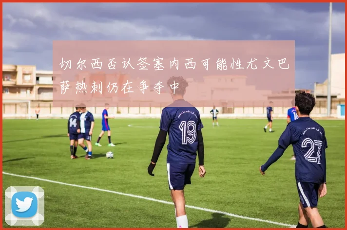 切尔西否认签塞内西可能性尤文巴萨热刺仍在争夺中