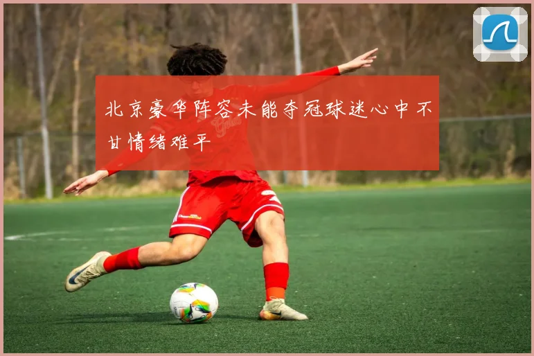北京豪华阵容未能夺冠球迷心中不甘情绪难平