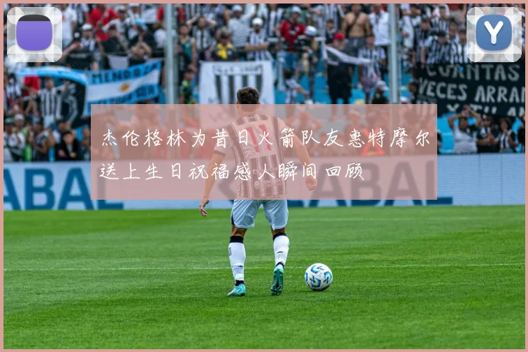 杰伦格林为昔日火箭队友惠特摩尔送上生日祝福感人瞬间回顾