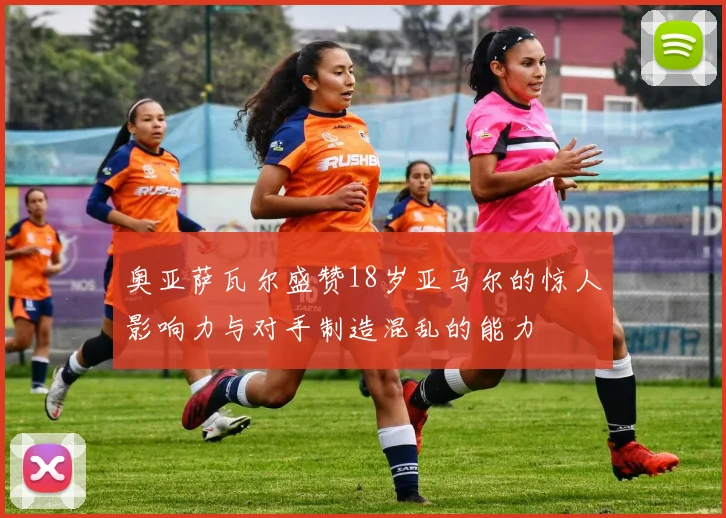 奥亚萨瓦尔盛赞18岁亚马尔的惊人影响力与对手制造混乱的能力