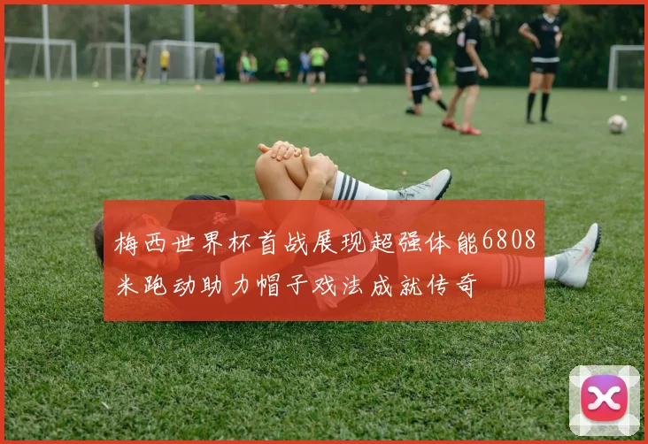 梅西世界杯首战展现超强体能6808米跑动助力帽子戏法成就传奇
