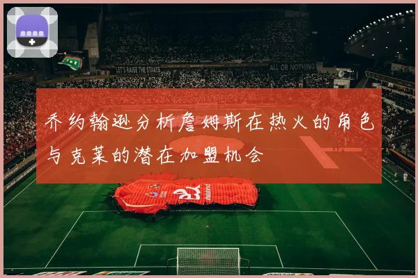 乔约翰逊分析詹姆斯在热火的角色与克莱的潜在加盟机会