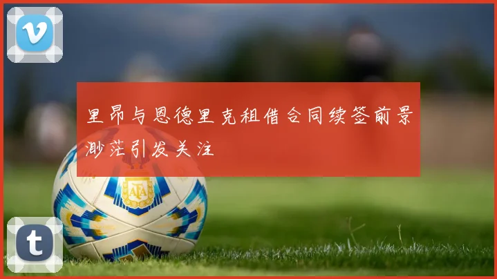 里昂与恩德里克租借合同续签前景渺茫引发关注