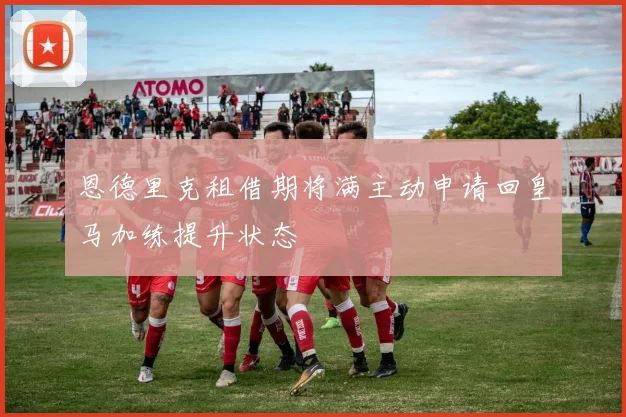 恩德里克租借期将满主动申请回皇马加练提升状态