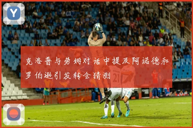 克洛普与劳姆对话中提及阿诺德和罗伯逊引发转会猜测