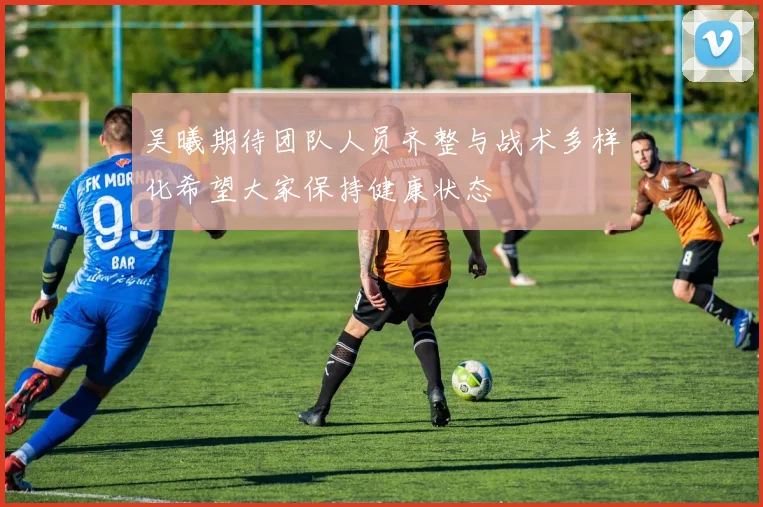 吴曦期待团队人员齐整与战术多样化希望大家保持健康状态