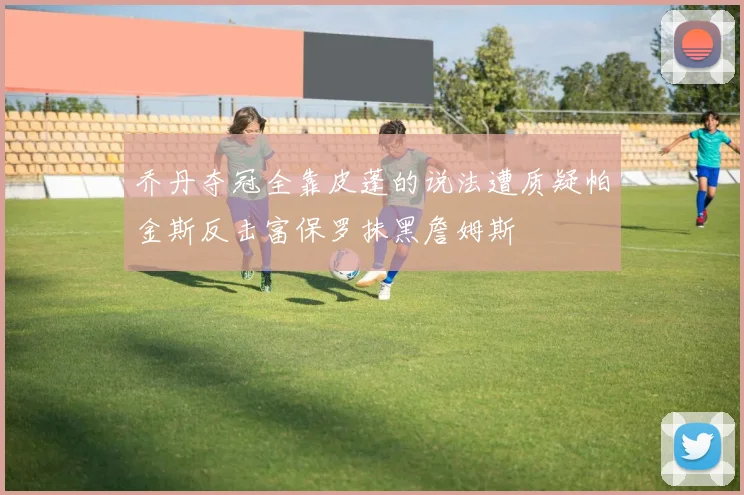 乔丹夺冠全靠皮蓬的说法遭质疑帕金斯反击富保罗抹黑詹姆斯