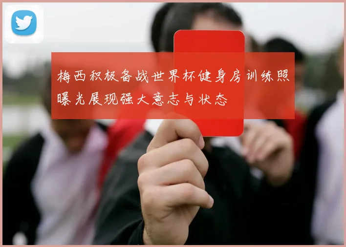 梅西积极备战世界杯健身房训练照曝光展现强大意志与状态