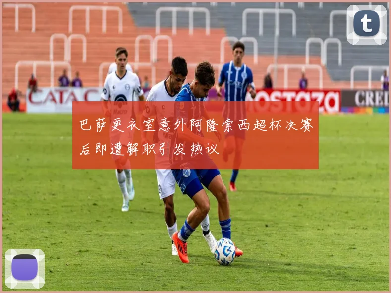 巴萨更衣室意外阿隆索西超杯决赛后即遭解职引发热议