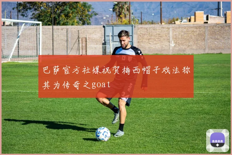 巴萨官方社媒祝贺梅西帽子戏法称其为传奇之goat