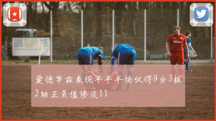 爱德华兹表现平平半场仅得9分3板2助正负值惨淡11