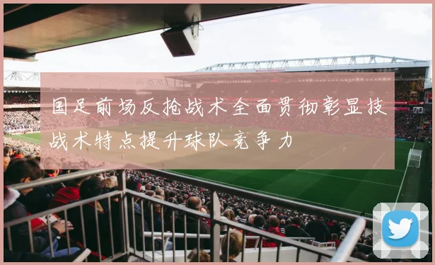 国足前场反抢战术全面贯彻彰显技战术特点提升球队竞争力