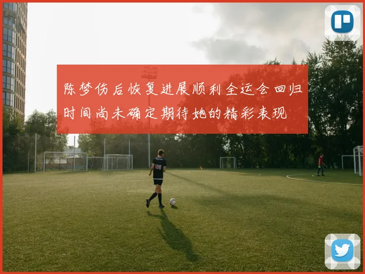 陈梦伤后恢复进展顺利全运会回归时间尚未确定期待她的精彩表现