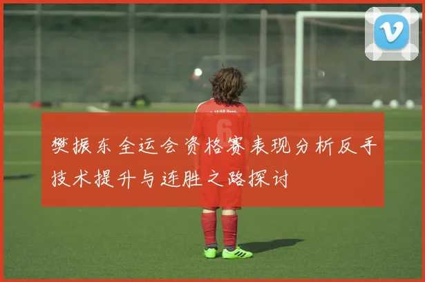 樊振东全运会资格赛表现分析反手技术提升与连胜之路探讨